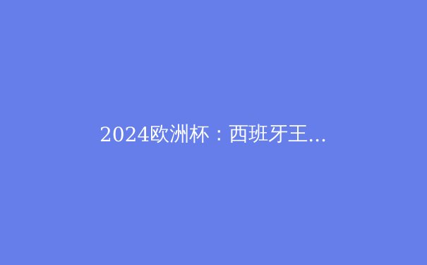 2024欧洲杯：西班牙王者归来，揭秘夺冠背后的三大变革 - 2