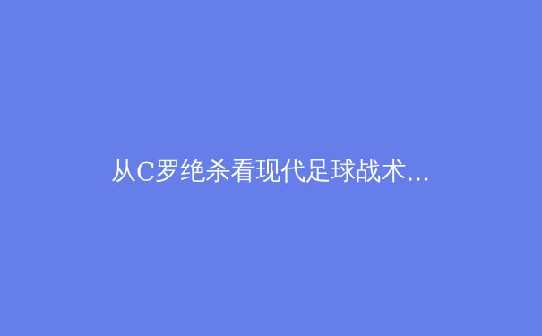从C罗绝杀看现代足球战术演变：数据驱动下的进攻哲学革命 - 3