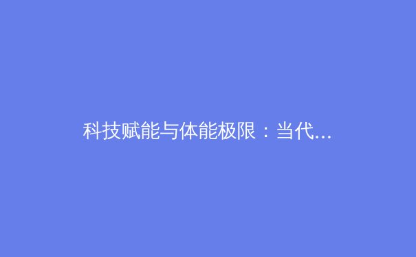 科技赋能与体能极限：当代职业体育的进化与挑战 - 4